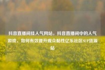 抖音直播间挂人气网站，抖音直播间中的人气游戏，如何有效提升观众黏性亿乐社区SUP货源站
