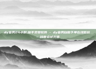 dy业务24小时,快手卖赞软件 - dy业务自助下单在线低价 - 抖音点赞充值