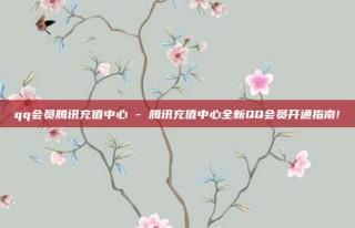 qq会员腾讯充值中心 - 腾讯充值中心全新QQ会员开通指南!