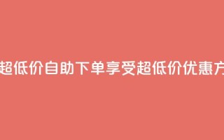 自助下单dy超低价 - 自助下单享受超低价优惠方式!