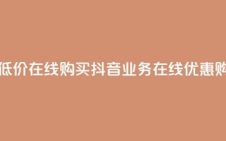 抖音业务低价在线购买(抖音业务在线优惠购买)