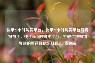 快手24小时购买平台，快手24小时购买平台马线报帮手，快手24小时购买平台，打破传统购物界限的新选择亿乐社区SUP货源站