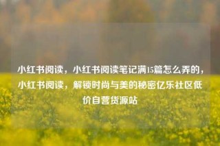 小红书阅读，小红书阅读笔记满15篇怎么弄的，小红书阅读，解锁时尚与美的秘密亿乐社区低价自营货源站