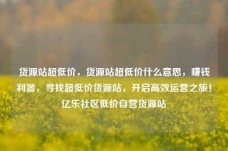 货源站超低价，货源站超低价什么意思，赚钱利器，寻找超低价货源站，开启高效运营之旅！亿乐社区低价自营货源站