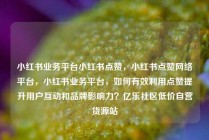 小红书业务平台小红书点赞，小红书点赞网络平台，小红书业务平台，如何有效利用点赞提升用户互动和品牌影响力？亿乐社区低价自营货源站