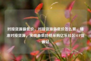 对接货源最低价，对接货源最低价怎么算，精准对接货源，实现最低价格采购亿乐社区SUP货源站