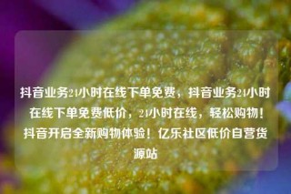 抖音业务24小时在线下单免费，抖音业务24小时在线下单免费低价，24小时在线，轻松购物！抖音开启全新购物体验！亿乐社区低价自营货源站