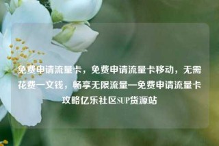 免费申请流量卡，免费申请流量卡移动，无需花费一文钱，畅享无限流量—免费申请流量卡攻略亿乐社区SUP货源站
