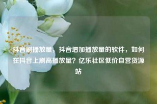 抖音刷播放量，抖音增加播放量的软件，如何在抖音上刷高播放量？亿乐社区低价自营货源站