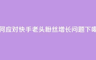 如何应对快手老头粉丝增长问题