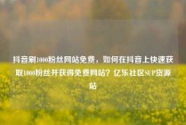 抖音刷1000粉丝网站免费，如何在抖音上快速获取1000粉丝并获得免费网站？亿乐社区SUP货源站