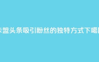 卡盟头条：吸引粉丝的独特方式