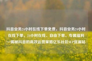 抖音业务24小时在线下单免费，抖音业务24小时在线下单，24小时在线、自由下单、专属福利—揭秘抖音的高效运营策略亿乐社区SUP货源站