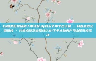 ks业务低价自助下单转发,dy低价下单平台卡盟 - 抖音点赞充值链接 - 抖音点赞双击播放0.01下单大地房产马山肥装修活动