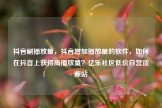抖音刷播放量，抖音增加播放量的软件，如何在抖音上获得高播放量？亿乐社区低价自营货源站