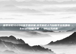 免费领取10000快手播放量,快手协议人气自助平台有哪些 - kscall自助下单 - QQ人气访客