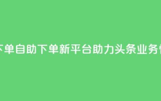 头条业务自助下单 - 自助下单新平台助力头条业务快速上线!