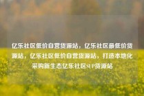 亿乐社区低价自营货源站，亿乐社区最低价货源站，亿乐社区低价自营货源站，打造本地化采购新生态亿乐社区SUP货源站
