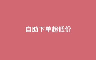 自助下单dy超低价 - dy超低价自助下单的优惠折扣!