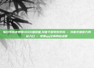 每日可以免费领1000播放量,抖音千粉号好卖吗 - 抖音充值官方网站入口 - 免费qq空间网站点赞