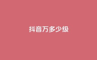 抖音50万多少级 - 抖音50万粉丝达到什么等级!