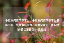 小红书阅读下单平台，小红书阅读下单平台是真的吗，小红书与阅读，探索全新的在线购物体验亿乐社区SUP货源站