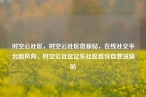 时空云社区，时空云社区货源站，在线社交平台新风向，时空云社区亿乐社区低价自营货源站
