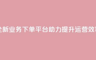 全新业务下单平台助力提升运营效率