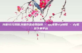 抖音10元涨粉,抖音作品点赞自助 - qq免费vip领取 - dy低价下单平台