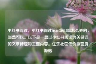 小红书阅读，小红书阅读笔记满15篇怎么弄的，当然可以。以下是一篇以小红书阅读为关键词的文章标题和主要内容。亿乐社区低价自营货源站
