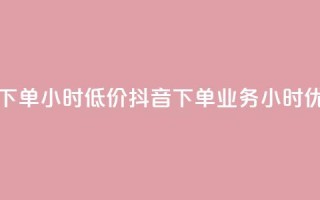 抖音业务下单24小时低价(抖音下单业务24小时优惠)