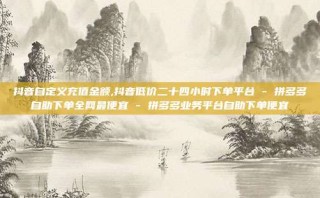 抖音自定义充值金额,抖音低价二十四小时下单平台 - 拼多多自助下单全网最便宜 - 拼多多业务平台自助下单便宜