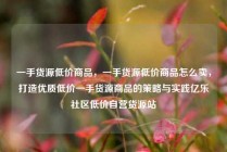 一手货源低价商品，一手货源低价商品怎么卖，打造优质低价一手货源商品的策略与实践亿乐社区低价自营货源站