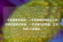 一手货源低价商品，一手货源低价商品怎么卖，寻找优质低价货源，一手货源与您共享！亿乐社区SUP货源站