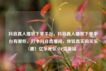 抖音真人播放下单平台，抖音真人播放下单平台有哪些，打卡抖音直播间，体验真实购买乐趣！亿乐社区SUP货源站