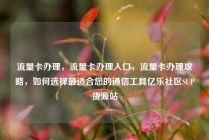 流量卡办理，流量卡办理入口，流量卡办理攻略，如何选择最适合您的通信工具亿乐社区SUP货源站