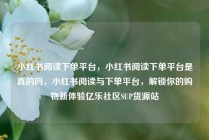 小红书阅读下单平台，小红书阅读下单平台是真的吗，小红书阅读与下单平台，解锁你的购物新体验亿乐社区SUP货源站