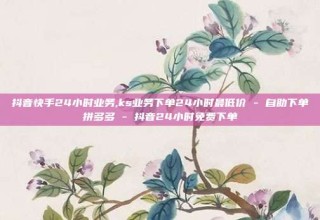 抖音快手24小时业务,ks业务下单24小时最低价 - 自助下单拼多多 - 抖音24小时免费下单