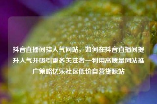 抖音直播间挂人气网站，如何在抖音直播间提升人气并吸引更多关注者—利用高质量网站推广策略亿乐社区低价自营货源站
