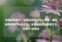 货源站超低价，货源站超低价什么意思，赚取超额利润的秘密武器，货源站超低价策略亿乐社区SUP货源站