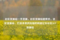 社区货源站一手货源，社区货源站超低价，社区货源站，打造本地供应链的利器亿乐社区SUP货源站
