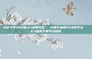 抖音下单24小时,Ks秒单双击 - 抖音作品赞24小时平台 - KS业务下单平台秒到