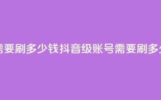 抖音60级账号需要刷多少钱 - 抖音60级账号需要刷多少费用!