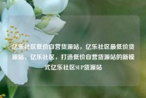 亿乐社区低价自营货源站，亿乐社区最低价货源站，亿乐社区，打造低价自营货源站的新模式亿乐社区SUP货源站