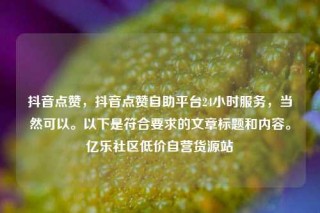 抖音点赞，抖音点赞自助平台24小时服务，当然可以。以下是符合要求的文章标题和内容。亿乐社区低价自营货源站