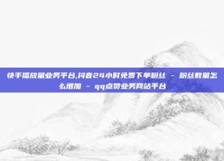 快手播放量业务平台,抖音24小时免费下单粉丝 - 粉丝数量怎么增加 - qq点赞业务网站平台