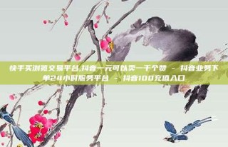 快手买浏览交易平台,抖音一元可以卖一千个赞 - 抖音业务下单24小时服务平台 - 抖音100充值入口