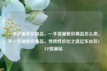 一手货源低价商品，一手货源低价商品怎么卖，手一货源低价商品，寻找性价比之选亿乐社区SUP货源站