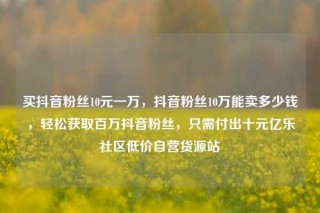 买抖音粉丝10元一万，抖音粉丝10万能卖多少钱，轻松获取百万抖音粉丝，只需付出十元亿乐社区低价自营货源站