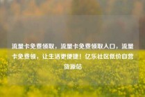 流量卡免费领取，流量卡免费领取入口，流量卡免费领，让生活更便捷！亿乐社区低价自营货源站